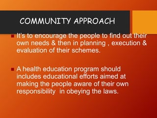 COMMUNITY APPROACH
 It’s to encourage the people to find out their
own needs & then in planning , execution &
evaluation of their schemes.
 A health education program should
includes educational efforts aimed at
making the people aware of their own
responsibility in obeying the laws.
 