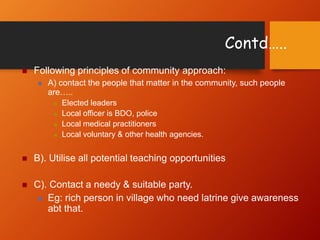 Contd…..
 Following principles of community approach:
 A) contact the people that matter in the community, such people
are…..
 Elected leaders
 Local officer is BDO, police
 Local medical practitioners
 Local voluntary & other health agencies.
 B). Utilise all potential teaching opportunities
 C). Contact a needy & suitable party.
 Eg: rich person in village who need latrine give awareness
abt that.
 