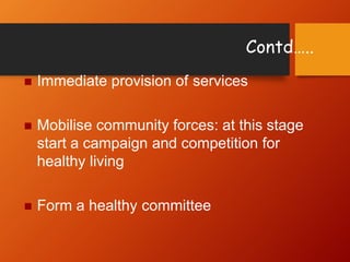 Contd…..
 Immediate provision of services
 Mobilise community forces: at this stage
start a campaign and competition for
healthy living
 Form a healthy committee
 