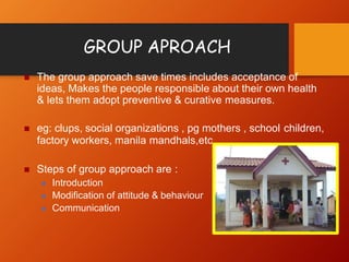 GROUP APROACH
 The group approach save times includes acceptance of
ideas, Makes the people responsible about their own health
& lets them adopt preventive & curative measures.
 eg: clups, social organizations , pg mothers , school children,
factory workers, manila mandhals,etc..
 Steps of group approach are :
 Introduction
 Modification of attitude & behaviour
 Communication
 