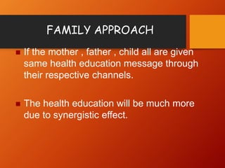 FAMILY APPROACH
 If the mother , father , child all are given
same health education message through
their respective channels.
 The health education will be much more
due to synergistic effect.
 