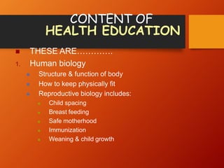 CONTENT OF
HEALTH EDUCATION
 THESE ARE………….
1. Human biology
 Structure & function of body
 How to keep physically fit
 Reproductive biology includes:
 Child spacing
 Breast feeding
 Safe motherhood
 Immunization
 Weaning & child growth
 
