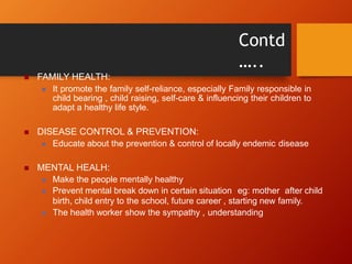 Contd
…..
 FAMILY HEALTH:
 It promote the family self-reliance, especially Family responsible in
child bearing , child raising, self-care & influencing their children to
adapt a healthy life style.
 DISEASE CONTROL & PREVENTION:
 Educate about the prevention & control of locally endemic disease
 MENTAL HEALH:
 Make the people mentally healthy
 Prevent mental break down in certain situation eg: mother after child
birth, child entry to the school, future career , starting new family.
 The health worker show the sympathy , understanding
 
