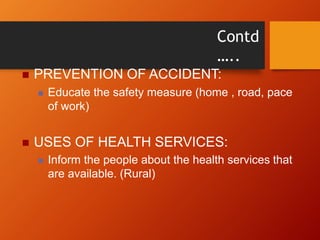 Contd
…..
 PREVENTION OF ACCIDENT:
 Educate the safety measure (home , road, pace
of work)
 USES OF HEALTH SERVICES:
 Inform the people about the health services that
are available. (Rural)
 