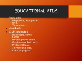 EDUCATIONAL AIDS
 Audio aids
 Megaphone, microphone ,
radio.
 Tape-records
 Visual aids
 a. Un-projected
 Black board, flannel
boards
 Pictures,posters,charts
 Graphs,maps,flash cards
 Printed materials,
 3 dimensional aids.
 Cartoons,ptograph
 