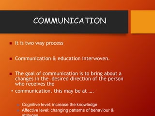 COMMUNICATION
 It is two way process
 Communication & education interwoven.
 The goal of communication is to bring about a
changes in the desired direction of the person
who receives the
• communication. this may be at ….
 Cognitive level: increase the knowledge
 Affective level: changing patterns of behaviour &
 