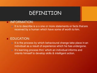 DEFINITION
 INFORMATION:
 It is to describe is a s one or more statements or facts thatare
received by a human which have some of worth to him.
 EDUCATION:
 It is the process by which behavioural change take place in an
individual as a result of experience which he has undergone.
 It’s learning process thro’ which an individual informs and
orients himself to develop skills & intelligent action.
 