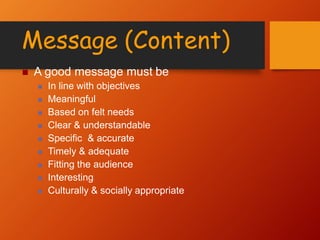 Message (Content)
 A good message must be
 In line with objectives
 Meaningful
 Based on felt needs
 Clear & understandable
 Specific & accurate
 Timely & adequate
 Fitting the audience
 Interesting
 Culturally & socially appropriate
 
