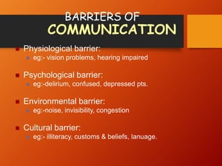 BARRIERS OF
COMMUNICATION
 Physiological barrier:
 eg:- vision problems, hearing impaired
 Psychological barrier:
 eg:-delirium, confused, depressed pts.
 Environmental barrier:
 eg:-noise, invisibility, congestion
 Cultural barrier:
 eg:- illiteracy, customs & beliefs, lanuage.
 