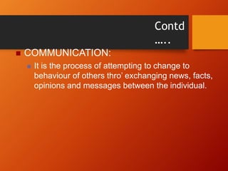 Contd
…..
 COMMUNICATION:
 It is the process of attempting to change to
behaviour of others thro’ exchanging news, facts,
opinions and messages between the individual.
 