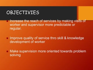 OBJECTIVIES
 Increase the reach of services by making visits of
worker and supervisor more predictable or
regular.
 Improve quality of service thro skill & knowledge
development of worker
 Make supervision more oriented towards problem
solving
 