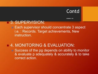 Contd
…..
 3. SUPERVISION:
 Each supervisor should concentrate 3 aspect
i.e. : Records. Target achievements, New
instruction.
 4. MONITORING & EVALUATION:
 Success of the pg depends on ability to monitor
& evaluate p adequately & accurately & to take
correct action.
 