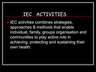 IEC ACTIVITIES
 IEC activities combines strategies,
approaches & methods that enable
individual, family, groups organisation and
communities to play active role in
achieving, protecting and sustaining their
own health.
 