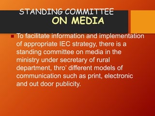 STANDING COMMITTEE
ON MEDIA
 To facilitate information and implementation
of appropriate IEC strategy, there is a
standing committee on media in the
ministry under secretary of rural
department, thro’ different models of
communication such as print, electronic
and out door publicity.
 