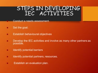 STEPS IN DEVELOPING
IEC ACTIVITIES
 Conduct a needs assessment.
 Set the goal.
 Establish behavioural objectives
 Develop the IEC activities and involve as many other partners as
possible.
 Identify potential barriers
 Identify potential partners, resources.
 Establish an evaluation plan.
 