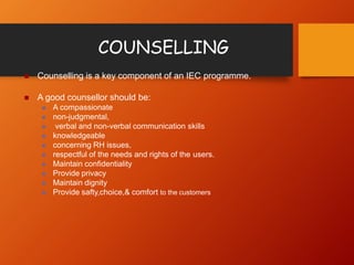 COUNSELLING
 Counselling is a key component of an IEC programme.
 A good counsellor should be:
 A compassionate
 non-judgmental,
 verbal and non-verbal communication skills
 knowledgeable
 concerning RH issues,
 respectful of the needs and rights of the users.
 Maintain confidentiality
 Provide privacy
 Maintain dignity
 Provide safty,choice,& comfort to the customers
 