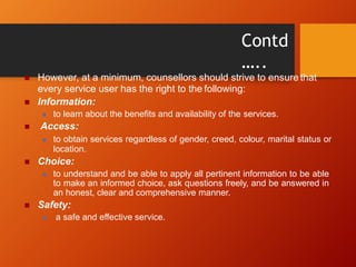 Contd
…..
 However, at a minimum, counsellors should strive to ensure that
every service user has the right to the following:
 Information:
 to learn about the benefits and availability of the services.
 Access:
 to obtain services regardless of gender, creed, colour, marital status or
location.
 Choice:
 to understand and be able to apply all pertinent information to be able
to make an informed choice, ask questions freely, and be answered in
an honest, clear and comprehensive manner.
 Safety:
 a safe and effective service.
 