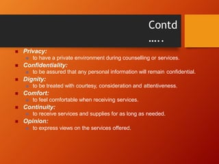 Contd
…..
 Privacy:
 to have a private environment during counselling or services.
 Confidentiality:
 to be assured that any personal information will remain confidential.
 Dignity:
 to be treated with courtesy, consideration and attentiveness.
 Comfort:
 to feel comfortable when receiving services.
 Continuity:
 to receive services and supplies for as long as needed.
 Opinion:
 to express views on the services offered.
 