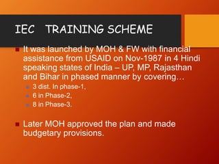 IEC TRAINING SCHEME
 It was launched by MOH & FW with financial
assistance from USAID on Nov-1987 in 4 Hindi
speaking states of India – UP, MP, Rajasthan
and Bihar in phased manner by covering…
 3 dist. In phase-1,
 6 in Phase-2,
 8 in Phase-3.
 Later MOH approved the plan and made
budgetary provisions.
 