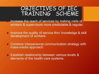 OBJECTIVES OF IEC
TRAINING SCHEME
 Increase the reach of services by making visits of
workers & supervisors more predictable & regular.
 Improve the quality of service thro’ knowledge & skill
development of workers.
 Combine interpersonal communication strategy with
mass-media approach.
 Establish relationship between various levels &
elements of the health-care systems.
 