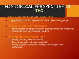 HISTORICAL PERSPECTIVE OF
IEC
 FIRST FIVE YEAR PLAN (1951-1956)
 supply limited number of posters for distribution among people.
 2nd FIVE YEAR PLAN (1956-1961):
 The concepts holding Orientation training camps was introduced
with family planning education leaders.
 3rd FIVE YEAR PLAN(1961-66):
 Family planning workers required.
 Two mass media units were created.
 Family program symbol of “inverted red triangle ‘’ was
introduced.
 