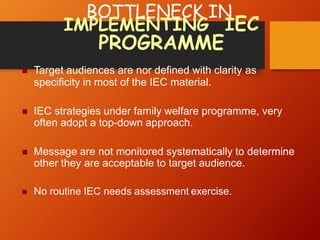 BOTTLENECK IN
IMPLEMENTING IEC
PROGRAMME
 Target audiences are nor defined with clarity as
specificity in most of the IEC material.
 IEC strategies under family welfare programme, very
often adopt a top-down approach.
 Message are not monitored systematically to determine
other they are acceptable to target audience.
 No routine IEC needs assessment exercise.
 