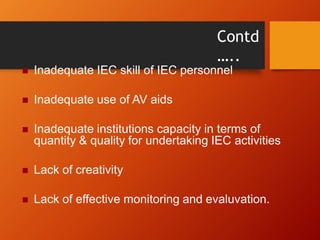 Contd
…..
 Inadequate IEC skill of IEC personnel
 Inadequate use of AV aids
 Inadequate institutions capacity in terms of
quantity & quality for undertaking IEC activities
 Lack of creativity
 Lack of effective monitoring and evaluvation.
 