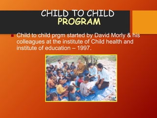 CHILD TO CHILD
PROGRAM
 Child to child prgm started by David Morly & his
colleagues at the institute of Child health and
institute of education – 1997.
 