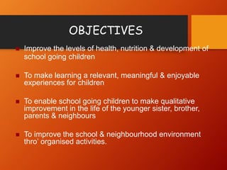 OBJECTIVES
 Improve the levels of health, nutrition & development of
school going children
 To make learning a relevant, meaningful & enjoyable
experiences for children
 To enable school going children to make qualitative
improvement in the life of the younger sister, brother,
parents & neighbours
 To improve the school & neighbourhood environment
thro’ organised activities.
 