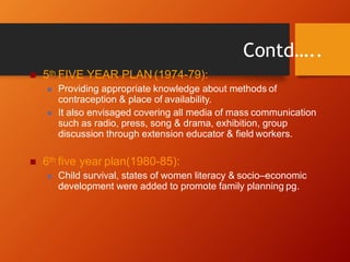  5th FIVE YEAR PLAN (1974-79):
 Providing appropriate knowledge about methods of
contraception & place of availability.
 It also envisaged covering all media of mass communication
such as radio, press, song & drama, exhibition, group
discussion through extension educator & field workers.
 6th five year plan(1980-85):
 Child survival, states of women literacy & socio–economic
development were added to promote family planning pg.
Contd…..
 