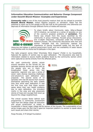 Information Education Communication and Behavior Change Component
under Swachh Bharat Mission- Examples and Experiences
Community radio is one of the most powerful medium that can be utilised to promote
Swachh Bharat Mission, India’s flagship program on sanitation. Radio has the
potential to reach out to the people at the last mile at the grassroots who otherwise are
deprived of information through different forms of media and sources.
To share briefly about Community radio, Alfaz-e-Mewat
107.8 initiative, we worked on a series of episodes on one
of the country’s greatest problems of sanitation. The
theme was chosen from the issues identified by the
community in group meetings, focused group discussions,
and in-depth interviews, conducted under the formative
research process. The community discussions with men and
women indicated that the community realizes the
importance of having household toilets but the lack of
resources and delays in getting government funds, and non availability of water leaves
rural families with no choice but to defecate in the open.
The radio program series titled ‘Shochalay Mere Angana’ (Toilet in my household),
featured the apathy of women due to open defecation. The discussions also lead to
information related to severe health problems faced by the community women which
were captured as stories directly from the affected party.
We used community stories woven
around narration as the format for the
episodes because stories are best told by
the people who are in them. We
broadcasted these series into two
segments: segment one was a series of
seven radio dramas depicting challenges
and solutions to open defecation were
prepared. The second series of 12
episodes with real life stories from women
themselves describing the daily ordeals
they face while open defecation. It was
the first time ever that these women
spoke about their own health problems
due to open defecation, the prevalent
myths in the area and also grassroots
stories of hope and courage that never go
beyond the village neighborhood.
The critical success factor behind such
programmes is community involvement
right from the design stage till execution
and actual construction of toilets in
households in Havan nagar village led by women of the houses. The sustainability of our
series hinges upon the fact that it gave an important platform to women to speak about
such issues and share their stories.
Pooja Murada, S M Sehgal Foundation
 