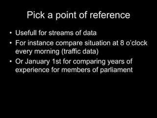 Pick a point of reference
• Usefull for streams of data
• For instance compare situation at 8 o’clock
every morning (traffic data)
• Or January 1st for comparing years of
experience for members of parliament
 