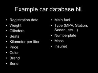 Example car database NL
• Registration date
• Weight
• Cilinders
• Seats
• Kilometer per liter
• Price
• Color
• Brand
• Serie
• Main fuel
• Type (MPV, Station,
Sedan, etc…)
• Numberplate
• Mass
• Insured
 