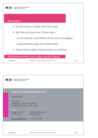 • Das Sammeln von Daten wird nicht enden.
• Big Data sind (auch) eine Chance, denn...
...einschneidende wirtschaftliche Krisen sind zu bewältigen
...sozialeVeränderungen sind unübersehbar
• Daten können helfen, Prozesse besser zu verstehen.
! Wie weiter?
andy.schaer@fhnw.ch Pädagogische Hochschule FHNW, Institut Weiterbildung und Beratung, imedias.ch August 2013
Informationen ﬁnden sich zu allem und fast überall!
58
andy.schaer@fhnw.ch Pädagogische Hochschule FHNW, Institut Weiterbildung und Beratung, imedias.ch August 2013
Kontaktadresse:
Andy Schär
Pädagogische Hochschule FHNW
Institut Weiterbildung und Beratung
imedias
Küttigerstrasse 42 Obere Sternengasse 7
5000 Aarau 4500 Solothurn
andy.schaer@fhnw.ch +41 56 202 71 85
Danke für Ihre Aufmerksamkeit!
 