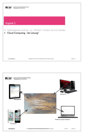 Kapitel 2
• Informationen sind da - zu „Wissen“ müssen sie erst werden.
• Cloud Computing - die Lösung?
andy.schaer@fhnw.ch Pädagogische Hochschule FHNW, Institut Weiterbildung und Beratung, imedias.ch August 2013
andy.schaer@fhnw.ch Pädagogische Hochschule FHNW, Institut Weiterbildung und Beratung, imedias.ch Oktober 2012
MacBooks, Laptops, Netbooks
iPad,Tablet PC
Smartphone
Desktop PC
Aus der Cloud:
Daten
Programme
Social Networks
andy.schaer@fhnw.ch Pädagogische Hochschule FHNW, Institut Weiterbildung und Beratung, imedias.ch August 2013
 