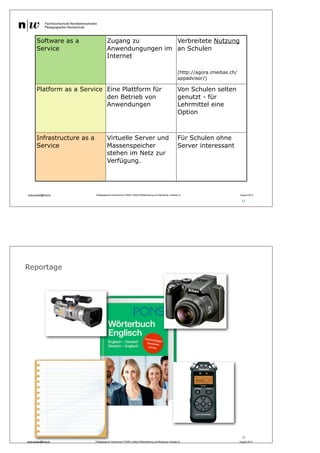 11
andy.schaer@fhnw.ch Pädagogische Hochschule FHNW, Institut Weiterbildung und Beratung, imedias.ch August 2013
Software as a
Service
Zugang zu
Anwendungungen im
Internet
Verbreitete Nutzung
an Schulen
(http://agora.imedias.ch/
appadvisor/)
Platform as a Service Eine Plattform für
den Betrieb von
Anwendungen
Von Schulen selten
genutzt - für
Lehrmittel eine
Option
Infrastructure as a
Service
Virtuelle Server und
Massenspeicher
stehen im Netz zur
Verfügung.
Für Schulen ohne
Server interessant
12
Reportage
andy.schaer@fhnw.ch Pädagogische Hochschule FHNW, Institut Weiterbildung und Beratung, imedias.ch August 2013
 