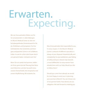 Erwarten.
   Expecting.
Wir von Sensualmedics fühlen uns für
Sie verantwortlich. In allen Belangen.
Im Munich Medical Center ist stets ein
fachübergreifendes Ärztenetzwerk für Sie
da. Einfühlsam und kompetent. Für Ihre        We at Sensualmedics feel responsible for you.
Zufriedenheit, Ihre Sicherheit und Ihren      In every respect. In the Munich Medical
ganz entspannten Schritt in ein erfüllteres   Center a network of different specialists is
Leben. So wie ihn schon viele Frauen durch    always at your disposal. Empathetically and
uns gemacht haben. Und jetzt auch Sie?        competently. For your satisfaction, your feeling
                                              of safety and your relaxed step towards
Wenn Sie von weiter her kommen, helfen        a more fulfilled life. As many women have
wir Ihnen gerne bei der Planung Ihrer Reise   already done with our help. Would you like
nach München und der Auswahl eines            to follow them?
unserer Partnerhotels. Ihre Ansprüche sind
unsere Verpflichtung. Wir erwarten Sie.       Should you come from abroad, we would
                                              be most happy to assist you in planning
                                              your journey to Munich. You can choose one
                                              of our partner hotels. Your desires are our
                                              obligation. We look forward to meeting you.
 