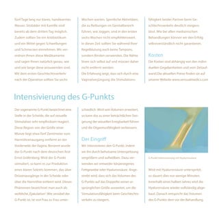fünf Tage lang nur klares, handwarmes       Wochen warten. Sportliche Aktivitäten,      fähigkeit beider Partner beim Ge-
Wasser. Sitzbäder mit Kamille sind          die zu Reibungen im Genitalbereich          schlechtsverkehr deutlich steigern
bereits ab dem dritten Tag möglich.         führen, wie Joggen, sind in den ersten      lässt. Wie bei allen medizinischen
Zudem sollten Sie ein Antibiotikum          sechs Wochen nicht empfehlenswert.          Behandlungen können wir den Erfolg
und ein Mittel gegen Schwellungen           In dieser Zeit sollten Sie während Ihrer    selbstverständlich nicht garantieren.
und Schmerzen einnehmen. Wir ver-           Regelblutung auch keine Tampons,
ordnen Ihnen diese Medikamente              sondern Binden verwenden. Die Nähte         Kosten
und sagen Ihnen natürlich genau, wie        lösen sich selbst auf und müssen daher      Die Kosten sind abhängig von den indivi-
und wie lange diese anzuwenden sind.        nicht entfernt werden.                      duellen Gegebenheiten und vom Zeitauf-
Mit dem ersten Geschlechtsverkehr           Die Erfahrung zeigt, dass sich durch eine   wand.Die aktuellen Preise finden sie auf
nach der Operation sollten Sie sechs        Vaginalverjüngung die Stimulations-         unserer Website www.sensualmedics.com




Intensivierung des G-Punkts
Der sogenannte G-Punkt bezeichnet eine      schiedlich. Wird sein Volumen erweitert,
Stelle in der Scheide, die auf sexuelle     so kann das zu einer beträchtlichen Stei-
Stimulation sehr empfindsam reagiert.       gerung der sexuellen Erregbarkeit führen
Diese Region von der Größe einer            und die Orgasmusfähigkeit verbessern.
Münze liegt etwa fünf Zentimeter vom
Harnröhrenausgang entfernt an der           Der Eingriff
Vorderseite der Vagina. Benannt wurde       Wir intensivieren den G-Punkt, indem
der G-Punkt nach dem deutschen Arzt         wir ihn durch behutsame Unterspritzung
Ernst Gräfenberg. Wird der G-Punkt          vergrößern und aufwölben. Dazu ver-         G-Punkt-Intensivierung mit Hyaluronsäure

stimuliert, so kann es zur Produktion       wenden wir entweder körpereigenes
eines klaren Sekrets kommen, das über       Fettgewebe oder Hyaluronsäure. Ange-        Wird mit Hyaluronsäure unterspritzt,
Drüsenausgänge in der Scheide oder          strebt wird, dass sich das Volumen des      so dauert dies nur wenige Minuten.
über die Harnröhre entleert wird. Dieses    G-Punkts auf das Doppelte seiner ur-        Innerhalb eines halben Jahres wird die
Phänomen bezeichnet man auch als            sprünglichen Größe ausweitet, um die        Hyaluronsäure wieder vollständig abge-
weibliche „Ejakulation“. Wie sensibel der   Stimulationsfähigkeit beim Geschlechts-     baut. Danach entspricht das Volumen
G-Punkt ist, ist von Frau zu Frau unter-    verkehr zu steigern.                        des G-Punkts dem vor der Behandlung.
 