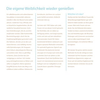 Die eigene Weiblichkeit wieder genießen
Ein selbstbewusstes und unbeschwertes     Korrekturen, die Ihnen ein rundum         Möchte ich das?
Sexualleben ist keinesfalls selbstver-    gutes Gefühl vermitteln. Vielleicht       Häufig sind den betroffenen Frauen die
ständlich. Aber der Wunsch einer jeden    intensiver denn je.                       Behandlungsmöglichkeiten gar nicht
aktiven, modernen Frau. Oftmals sind                                                bekannt. Dabei würden sie diese gerne
es körperliche Gegebenheiten, die die     Seit dem Jahr 1995 haben sehr viele       nutzen. Weit mehr Frauen, als man
weibliche Sexualität hemmen. Sicht-       Frauen mit uns diesen Schritt gemacht.    denkt. Nur die fehlende Information
bare Veränderungen, die als unschön       Die Techniken, die uns dabei zur          hindert sie daran, anatomische Variatio-
empfunden werden. Oder funktionelle       Verfügung stehen, sind lange erprobt,     nen und Veränderungen, die Missemp-
Beeinträchtigungen, durch die die         sicher und stets auf dem aktuellsten      findungen und Schmerzen verursachen
Empfindungsfähigkeit gemindert wird.      internationalen Stand. Wir haben          und vor allem psychologisch stark
Die Faktoren, die die Lust an der Lust    bestehende Verfahren verbessert und       beeinträchtigen, mit ärztlicher Hilfe zu
stören können, sind vielfältig. Hormo-    eigene operative Methoden entwickelt.     korrigieren.
nelle Veränderungen, die Strapazen        Für optimale Ergebnisse. Optisch wie
einer Geburt, physiologische Alterung     funktionell. Die plastische Genital-      Wir beraten Sie gerne, welche unserer
und andere mehr. Aber es gibt Mög-        chirurgie ist in Europa noch nicht sehr   Methoden für Sie die richtige ist. Ganz
lichkeiten, diese Zeichen der Zeit        verbreitet. Doch wir zählen zu den        individuell. Auf Ihre Situation und Ihre
rückgängig zu machen. Sich wieder         Spezialisten. Durch den fachlichen Aus-   Bedürfnisse abgestimmt, zeigen wir
jung und begehrenswert zu fühlen und      tausch mit international renommierten     Ihnen auf, mit welchen Ergebnissen Sie
selbst zu begehren. Kleine operative      Kollegen sind wir maßgeblich an der       rechnen können. Schenken Sie uns Ihr
Eingriffe können Ihnen den Weg in ein     Zukunft dieser speziellen Chirurgie       Vertrauen.
erfüllteres Leben eröffnen. Ästhetische   beteiligt.
 