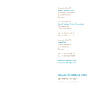 Sensualmedics AG
Munich Medical Center
Fünf Höfe · Salvatorstr. 3
D-80333 München
Germany

Sensualmedics AG
Munich Medical Center Dependance
Theatinerstr. 46
D-80333 München

tel. +49.(0)89.23 885 875
fax +49.(0)89.24 223 923

Sensualmedics AG
Head Office
Schloss Ottenburg
D-85386 Eching
Germany

tel. +49.(0)8133.444 250
fax +49.(0)8133.444 051

info@sensualmedics.com
www.sensualmedics.com




Individuelle Beratung unter:
tel. 01801.444 250*
(* 4 Cent/Min. aus dem deutschen Festnetz)
 