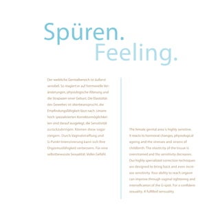 Spüren.
    Feeling.
Der weibliche Genitalbereich ist äußerst
sensibel. So reagiert er auf hormonelle Ver-
änderungen, physiologische Alterung und
die Strapazen einer Geburt. Die Elastizität
des Gewebes ist überbeansprucht, die
Empfindungsfähigkeit lässt nach. Unsere
hoch spezialisierten Korrekturmöglichkei-
ten sind darauf ausgelegt, die Sensitivität
zurückzubringen. Können diese sogar            The female genital area is highly sensitive.
steigern. Durch Vaginalstraffung und           It reacts to hormonal changes, physiological
G-Punkt-Intensivierung kann sich Ihre          ageing and the stresses and strains of
Orgasmusfähigkeit verbessern. Für eine         childbirth. The elasticity of the tissue is
selbstbewusste Sexualität. Voller Gefühl.      overstrained and the sensitivity decreases.
                                               Our highly specialized correction techniques
                                               are designed to bring back and even incre-
                                               ase sensitivity. Your ability to reach orgasm
                                               can improve through vaginal tightening and
                                               intensification of the G-spot. For a confident
                                               sexuality. A fulfilled sensuality.
 