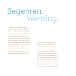 Begehren.
    Wanting.
Sicherheit und ein optimales Ergebnis.
Ästhetisch wie funktionell. Bei jeder Be-
handlung und jedem operativen Eingriff.
Sie können uns vertrauen. Wir sind auf
Ihre ganz persönlichen, intimen Belange
spezialisiert. Korrekturen von Schamhügel
und Schamlippen. Klitoris, Vagina, Hymen.
Sensualmedics widmet sich mit modernster    Security and the best possible result.
Technik und jahrelanger Erfahrung Ihren     Aesthetically as well as functionally.
Bedürfnissen. In einem angenehmen           For each treatment and every procedure.
Ambiente. Direkt in den „Fünf Höfen“,       You can trust us. We are specialists in
einer der exklusivsten Geschäfts- und       these very personal, intimate matters.
Einkaufsgegenden im Herzen Münchens.        Corrections of mons veneris and labia.
                                            Clitoris, vagina, hymen. Sensualmedics
                                            looks after your requirements with state-
                                            of-the-art technology and many years of
                                            experience. In comfortable surroundings.
                                            Directly in the "Fünf Höfe", Munich’s most
                                            exclusive business and shopping district.
 