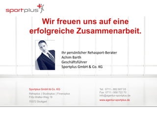 Wir freuen uns auf eine 
erfolgreiche Zusammenarbeit. 
Sportplus GmbH & Co. KG 
Rehaplus | Studioplus | Finanzplus 
Fritz-Walter-Weg 19 
70372 Stuttgart 
Tel: 0711 - 882 607 03 
Fax: 0711 - 958 722 70 
info@agentur-sportplus.de 
www.agentur-sportplus.de 
Ihr persönlicher Rehasport-Berater 
Achim Barth 
Geschäftsführer 
Sportplus GmbH & Co. KG 
