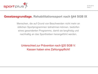 04.09.2014 
Seite 3 
Gesetzesgrundlage. Rehabilitationssport nach §44 SGB IX 
Menschen, die auf Grund von Beschwerden nicht mehr an 
üblichen Sportprogrammen teilnehmen können, bedürfen 
eines gesonderten Programms, damit sie langfristig und 
nachhaltig an das Sporttreiben herangeführt werden. 
Unterschied zur Prävention nach §20 SGB V: 
Kassen haben eine Zahlungspflicht! 
 