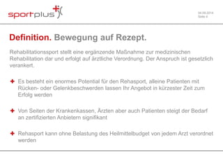 04.09.2014 
Seite 4 
Definition. Bewegung auf Rezept. 
Rehabilitationssport stellt eine ergänzende Maßnahme zur medizinischen 
Rehabilitation dar und erfolgt auf ärztliche Verordnung. Der Anspruch ist gesetzlich 
verankert. 
✚ Es besteht ein enormes Potential für den Rehasport, alleine Patienten mit 
Rücken- oder Gelenkbeschwerden lassen Ihr Angebot in kürzester Zeit zum 
Erfolg werden 
✚ Von Seiten der Krankenkassen, Ärzten aber auch Patienten steigt der Bedarf 
an zertifizierten Anbietern signifikant 
✚ Rehasport kann ohne Belastung des Heilmittelbudget von jedem Arzt verordnet 
werden 
 