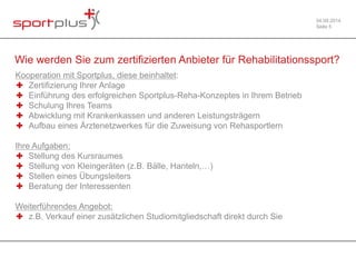 04.09.2014 
Seite 5 
Wie werden Sie zum zertifizierten Anbieter für Rehabilitationssport? 
Kooperation mit Sportplus, diese beinhaltet: 
✚ Zertifizierung Ihrer Anlage 
✚ Einführung des erfolgreichen Sportplus-Reha-Konzeptes in Ihrem Betrieb 
✚ Schulung Ihres Teams 
✚ Abwicklung mit Krankenkassen und anderen Leistungsträgern 
✚ Aufbau eines Ärztenetzwerkes für die Zuweisung von Rehasportlern 
Ihre Aufgaben: 
✚ Stellung des Kursraumes 
✚ Stellung von Kleingeräten (z.B. Bälle, Hanteln,…) 
✚ Stellen eines Übungsleiters 
✚ Beratung der Interessenten 
Weiterführendes Angebot: 
✚ z.B. Verkauf einer zusätzlichen Studiomitgliedschaft direkt durch Sie 
 