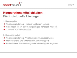04.09.2014 
Seite 8 
Kooperationsmöglichkeiten. 
Für individuelle Lösungen. 
1. Basisangebot 
✚ Vereinsangliederung – weitere Leistungen optional 
✚ Grundlagen für ein abrechnungsfähiges Rehasport-Angebot 
✚ 3 Monate Full-Servicesupport 
2. Kompaktangebot 
✚ Vereinsangliederung, Arztakquise und Inhouseschulung 
✚ Marketingpaket und 6 Monate Full-Servicesupport 
✚ Professionelle Positionierung und Abrechnung des Angebots 
 