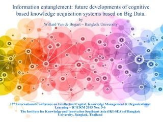 Information entanglement: future developments of cognitive
based knowledge acquisition systems based on Big Data.
by
Willard Van de Bogart – Bangkok University
12th International Conference on Intellectual Capital, Knowledge Management & Organizational
Learning – ICICKM 2015 Nov. 5-6
The Institute for Knowledge and Innovation Southeast Asia (IKI-SEA) of Bangkok
University, Bangkok, Thailand
 