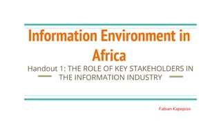 Information Environment in
Africa
Handout 1: THE ROLE OF KEY STAKEHOLDERS IN
THE INFORMATION INDUSTRY
Fabian Kapepiso
 