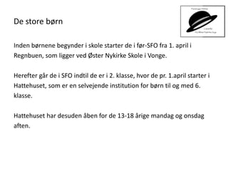 De store børn
Inden børnene begynder i skole starter de i før-SFO fra 1. april i
Regnbuen, som ligger ved Øster Nykirke Skole i Vonge.
Herefter går de i SFO indtil de er i 2. klasse, hvor de pr. 1.april starter i
Hattehuset, som er en selvejende institution for børn til og med 6.
klasse.
Hattehuset har desuden åben for de 13-18 årige mandag og onsdag
aften.
 